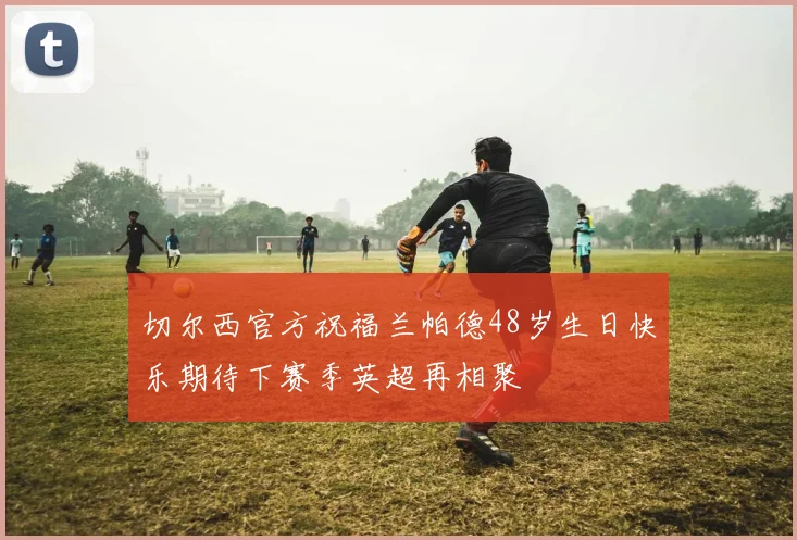 切尔西官方祝福兰帕德48岁生日快乐期待下赛季英超再相聚