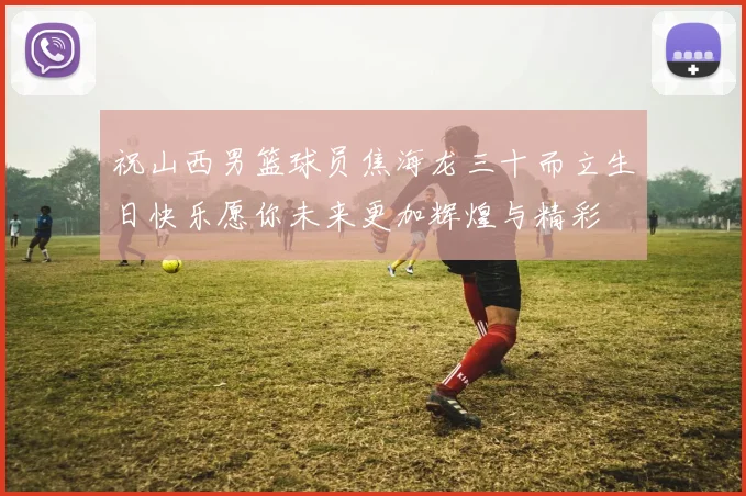祝山西男篮球员焦海龙三十而立生日快乐愿你未来更加辉煌与精彩